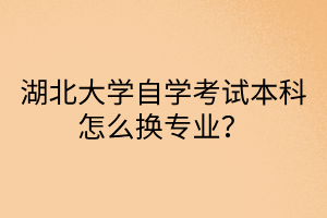 湖北大学自学考试本科怎么换专业?