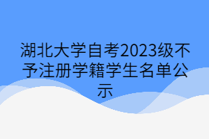 湖北大学自考2023级不予注册学籍学生名单公示