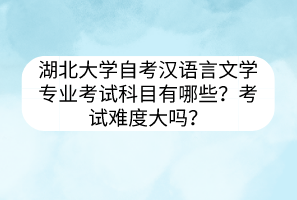 湖北大学自考汉语言文学专业考试科目有哪些？考试难度大吗？