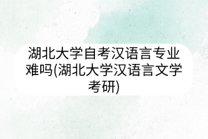 湖北大学自考汉语言专业难吗(湖北大学汉语言文学考研)