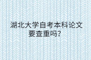 湖北大学自考本科论文要查重吗?