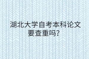 湖北大学自考本科论文要查重吗？