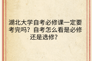湖北大学自考必修课一定要考完吗?自考怎么看是必修还是选修?