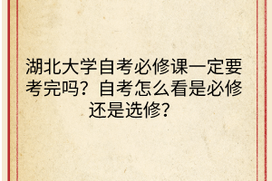 湖北大学自考必修课一定要考完吗？自考怎么看是必修还是选修？